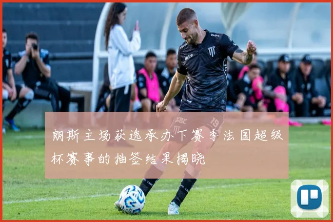 朗斯主场获选承办下赛季法国超级杯赛事的抽签结果揭晓