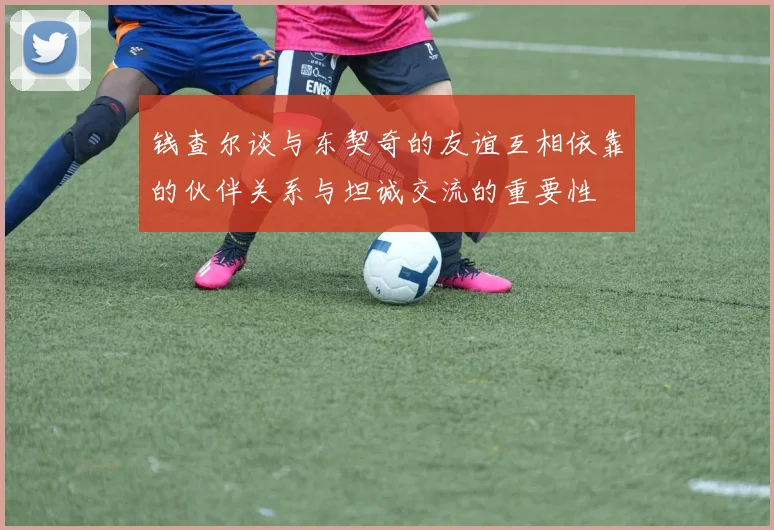 钱查尔谈与东契奇的友谊互相依靠的伙伴关系与坦诚交流的重要性