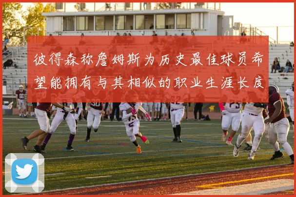 彼得森称詹姆斯为历史最佳球员希望能拥有与其相似的职业生涯长度