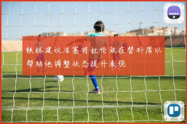 铁林建议活塞将杜伦放在替补席以帮助他调整状态提升表现