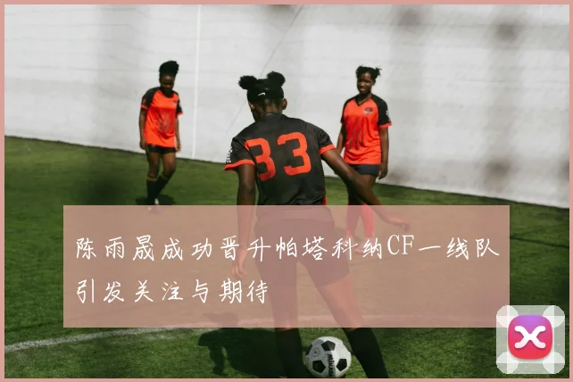陈雨晟成功晋升帕塔科纳CF一线队引发关注与期待