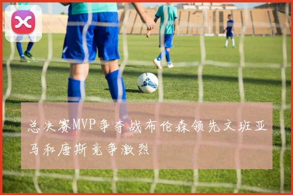 总决赛MVP争夺战布伦森领先文班亚马和唐斯竞争激烈