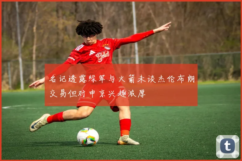 名记透露绿军与火箭未谈杰伦布朗交易但对申京兴趣浓厚