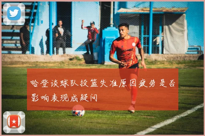 哈登谈球队投篮失准原因疲劳是否影响表现成疑问