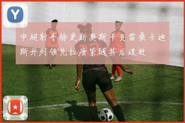 中超射手榜更新奥斯卡克雷桑卡迪斯并列领先拉唐紧随其后追赶