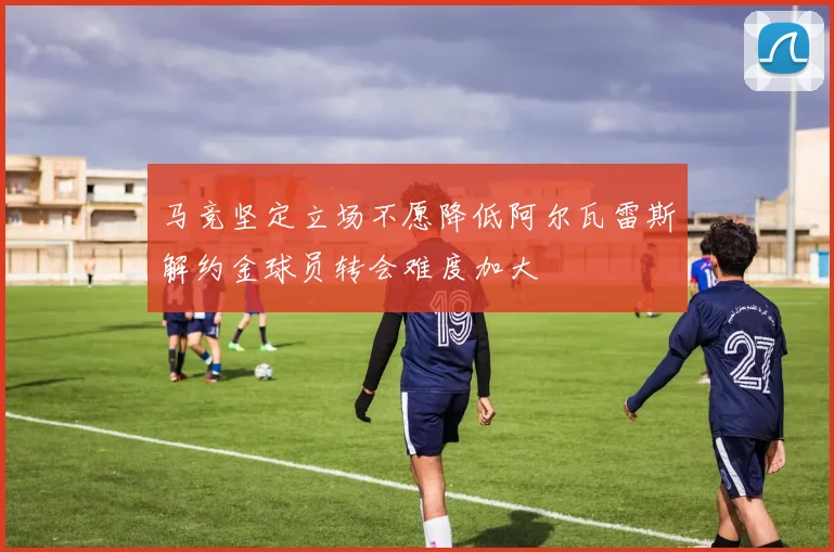 马竞坚定立场不愿降低阿尔瓦雷斯解约金球员转会难度加大