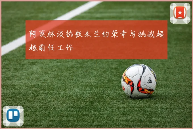 阿莫林谈执教米兰的荣幸与挑战超越前任工作