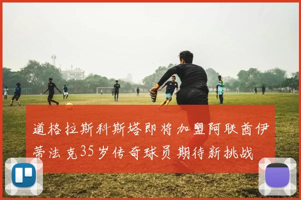 道格拉斯科斯塔即将加盟阿联酋伊蒂法克35岁传奇球员期待新挑战