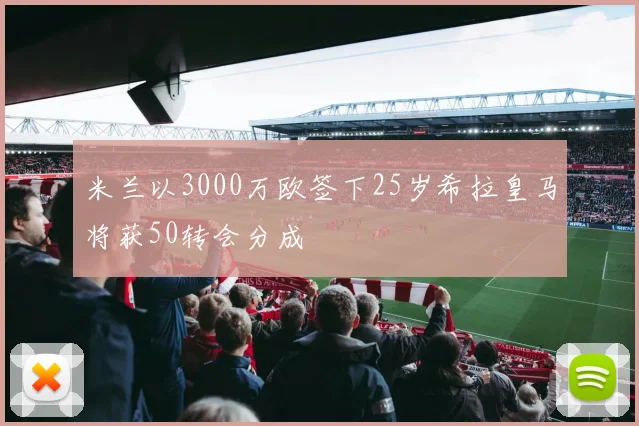 米兰以3000万欧签下25岁希拉皇马将获50转会分成