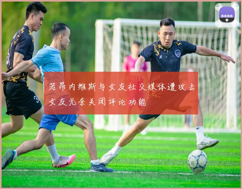 若昂内维斯与女友社交媒体遭攻击女友无奈关闭评论功能