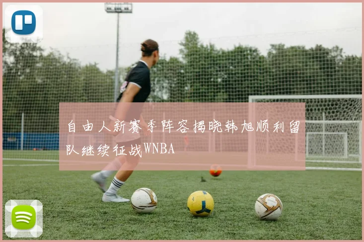 自由人新赛季阵容揭晓韩旭顺利留队继续征战WNBA