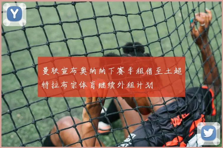 曼联宣布奥纳纳下赛季租借至土超特拉布宗体育继续外租计划